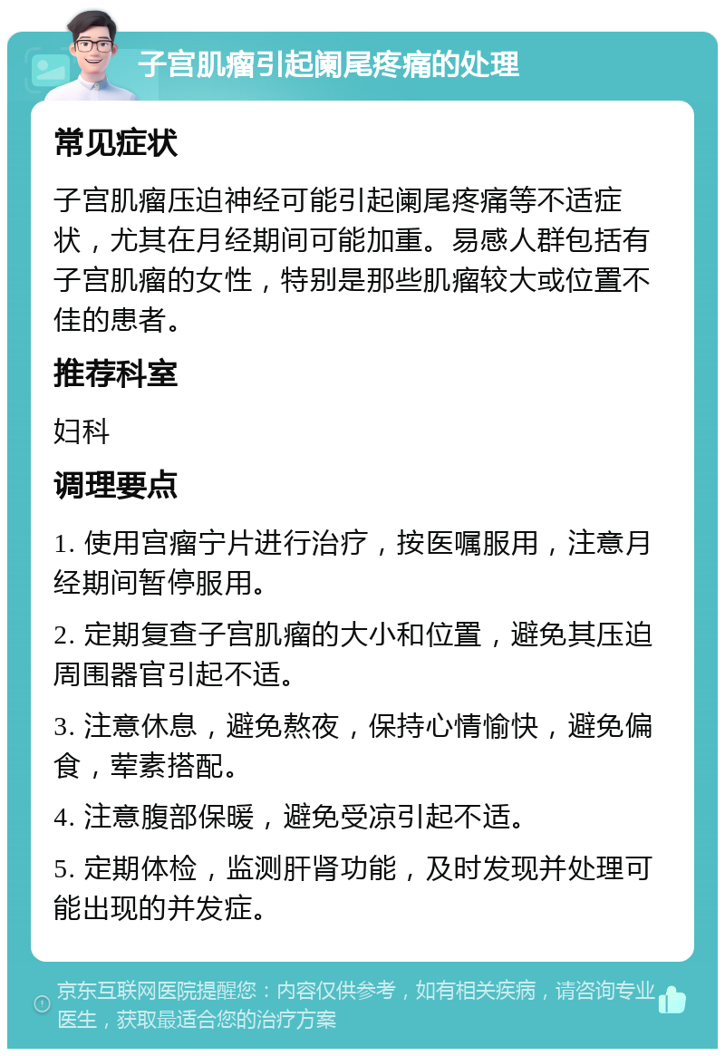 子宫肌瘤引起阑尾疼痛的处理 常见症状 子宫肌瘤压迫神经可能引起阑尾疼痛等不适症状，尤其在月经期间可能加重。易感人群包括有子宫肌瘤的女性，特别是那些肌瘤较大或位置不佳的患者。 推荐科室 妇科 调理要点 1. 使用宫瘤宁片进行治疗，按医嘱服用，注意月经期间暂停服用。 2. 定期复查子宫肌瘤的大小和位置，避免其压迫周围器官引起不适。 3. 注意休息，避免熬夜，保持心情愉快，避免偏食，荤素搭配。 4. 注意腹部保暖，避免受凉引起不适。 5. 定期体检，监测肝肾功能，及时发现并处理可能出现的并发症。