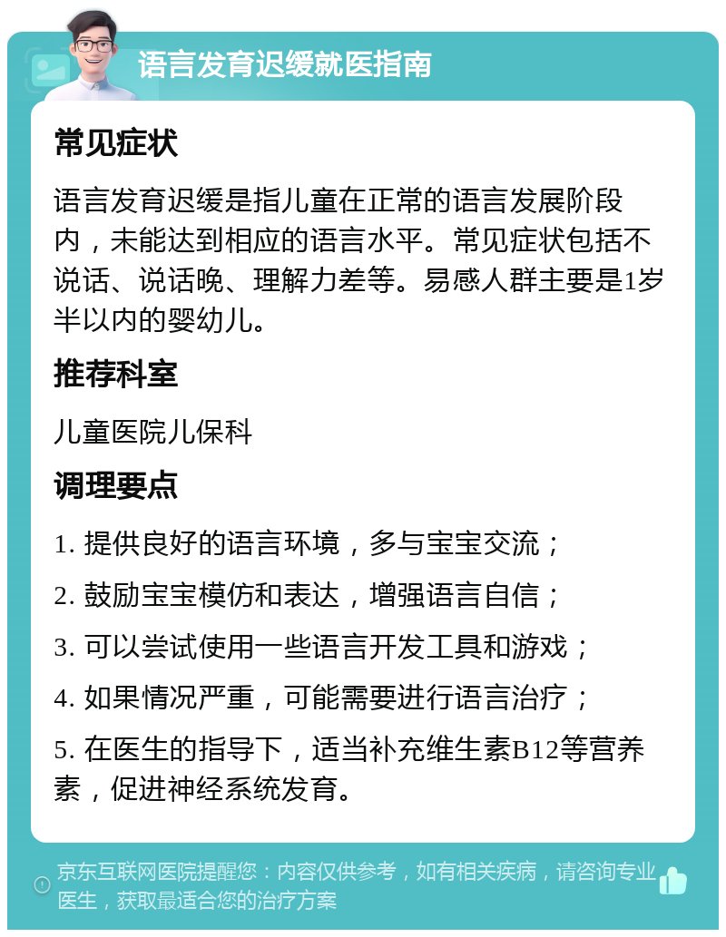 语言发育迟缓就医指南 常见症状 语言发育迟缓是指儿童在正常的语言发展阶段内，未能达到相应的语言水平。常见症状包括不说话、说话晚、理解力差等。易感人群主要是1岁半以内的婴幼儿。 推荐科室 儿童医院儿保科 调理要点 1. 提供良好的语言环境，多与宝宝交流； 2. 鼓励宝宝模仿和表达，增强语言自信； 3. 可以尝试使用一些语言开发工具和游戏； 4. 如果情况严重，可能需要进行语言治疗； 5. 在医生的指导下，适当补充维生素B12等营养素，促进神经系统发育。