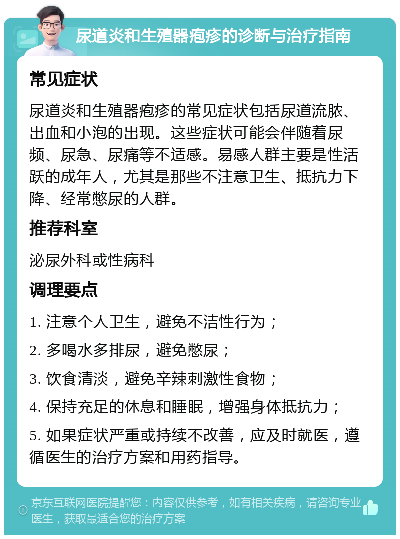 尿道炎和生殖器疱疹的诊断与治疗指南 常见症状 尿道炎和生殖器疱疹的常见症状包括尿道流脓、出血和小泡的出现。这些症状可能会伴随着尿频、尿急、尿痛等不适感。易感人群主要是性活跃的成年人，尤其是那些不注意卫生、抵抗力下降、经常憋尿的人群。 推荐科室 泌尿外科或性病科 调理要点 1. 注意个人卫生，避免不洁性行为； 2. 多喝水多排尿，避免憋尿； 3. 饮食清淡，避免辛辣刺激性食物； 4. 保持充足的休息和睡眠，增强身体抵抗力； 5. 如果症状严重或持续不改善，应及时就医，遵循医生的治疗方案和用药指导。