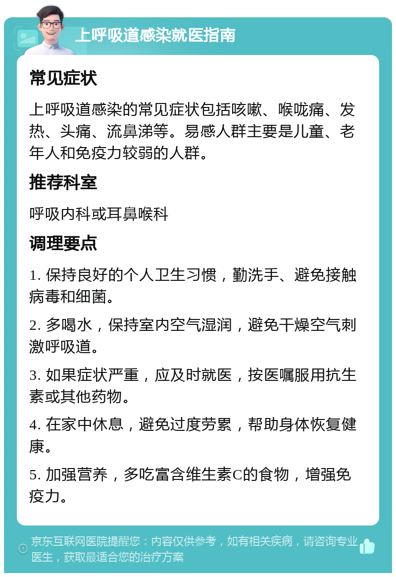 上呼吸道感染就医指南 常见症状 上呼吸道感染的常见症状包括咳嗽、喉咙痛、发热、头痛、流鼻涕等。易感人群主要是儿童、老年人和免疫力较弱的人群。 推荐科室 呼吸内科或耳鼻喉科 调理要点 1. 保持良好的个人卫生习惯，勤洗手、避免接触病毒和细菌。 2. 多喝水，保持室内空气湿润，避免干燥空气刺激呼吸道。 3. 如果症状严重，应及时就医，按医嘱服用抗生素或其他药物。 4. 在家中休息，避免过度劳累，帮助身体恢复健康。 5. 加强营养，多吃富含维生素C的食物，增强免疫力。