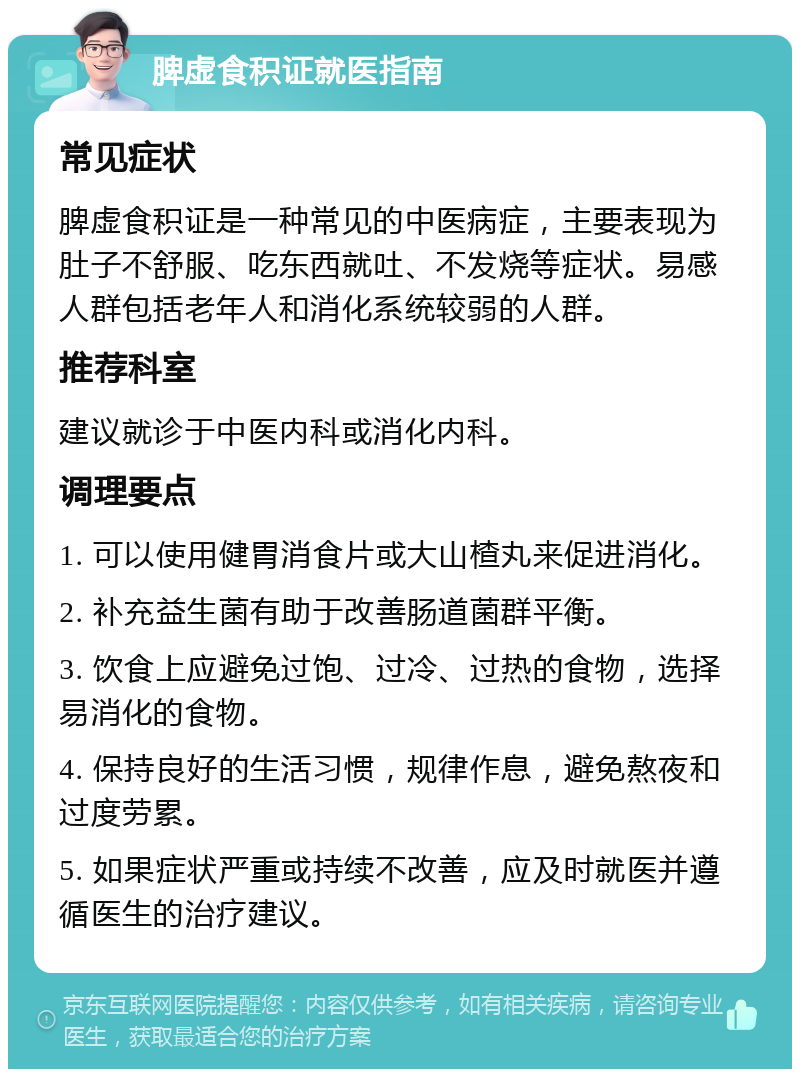 脾虚食积证就医指南 常见症状 脾虚食积证是一种常见的中医病症，主要表现为肚子不舒服、吃东西就吐、不发烧等症状。易感人群包括老年人和消化系统较弱的人群。 推荐科室 建议就诊于中医内科或消化内科。 调理要点 1. 可以使用健胃消食片或大山楂丸来促进消化。 2. 补充益生菌有助于改善肠道菌群平衡。 3. 饮食上应避免过饱、过冷、过热的食物，选择易消化的食物。 4. 保持良好的生活习惯，规律作息，避免熬夜和过度劳累。 5. 如果症状严重或持续不改善，应及时就医并遵循医生的治疗建议。