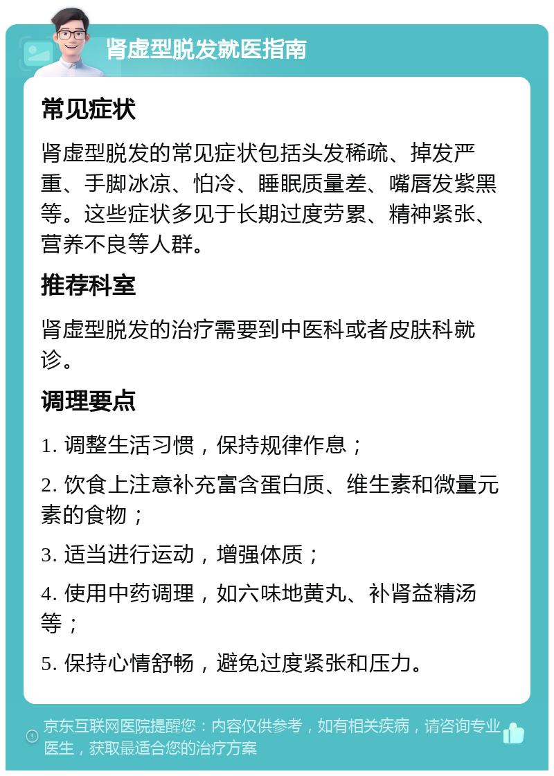 肾虚型脱发就医指南 常见症状 肾虚型脱发的常见症状包括头发稀疏、掉发严重、手脚冰凉、怕冷、睡眠质量差、嘴唇发紫黑等。这些症状多见于长期过度劳累、精神紧张、营养不良等人群。 推荐科室 肾虚型脱发的治疗需要到中医科或者皮肤科就诊。 调理要点 1. 调整生活习惯，保持规律作息； 2. 饮食上注意补充富含蛋白质、维生素和微量元素的食物； 3. 适当进行运动，增强体质； 4. 使用中药调理，如六味地黄丸、补肾益精汤等； 5. 保持心情舒畅，避免过度紧张和压力。