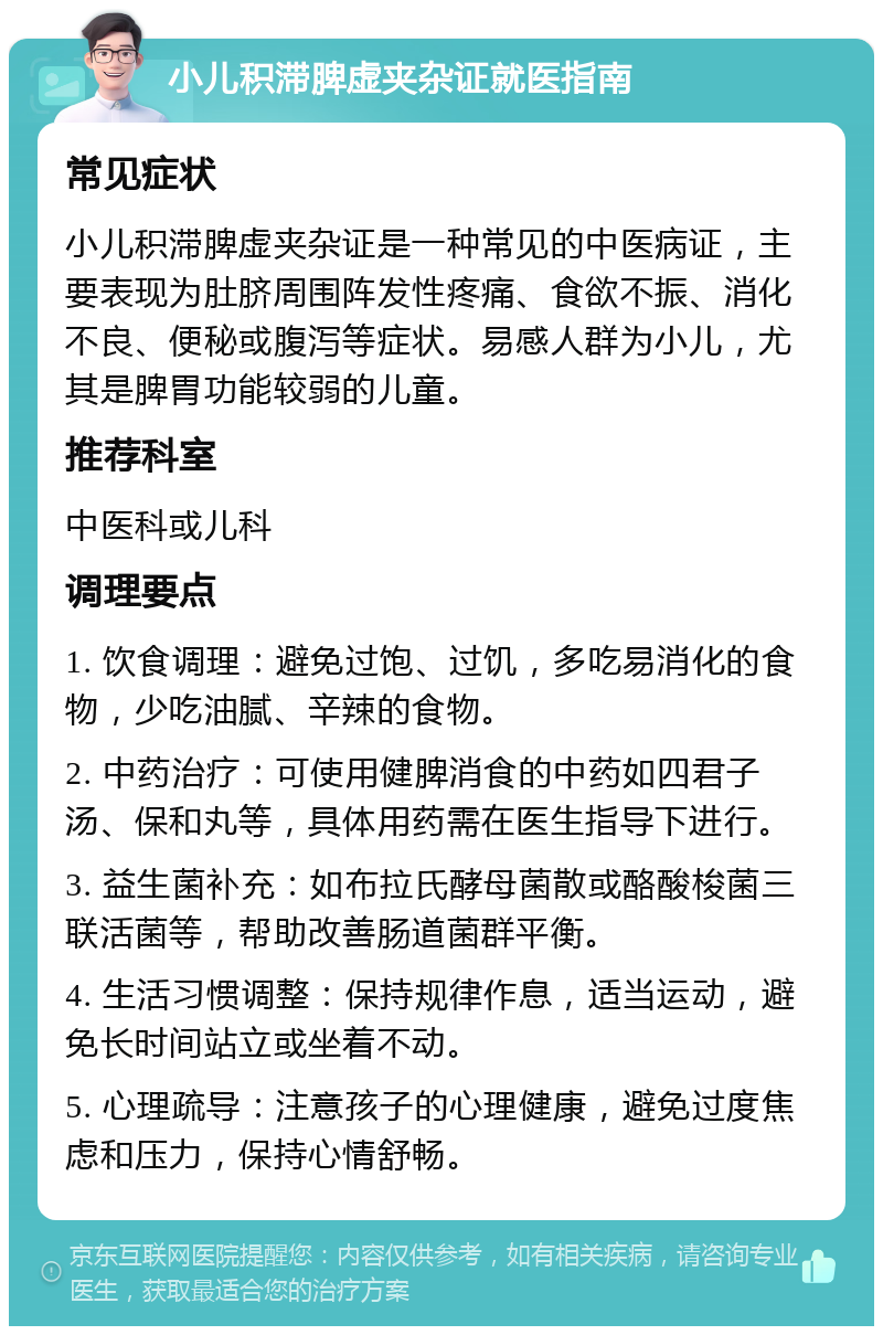 小儿积滞脾虚夹杂证就医指南 常见症状 小儿积滞脾虚夹杂证是一种常见的中医病证，主要表现为肚脐周围阵发性疼痛、食欲不振、消化不良、便秘或腹泻等症状。易感人群为小儿，尤其是脾胃功能较弱的儿童。 推荐科室 中医科或儿科 调理要点 1. 饮食调理：避免过饱、过饥，多吃易消化的食物，少吃油腻、辛辣的食物。 2. 中药治疗：可使用健脾消食的中药如四君子汤、保和丸等，具体用药需在医生指导下进行。 3. 益生菌补充：如布拉氏酵母菌散或酪酸梭菌三联活菌等，帮助改善肠道菌群平衡。 4. 生活习惯调整：保持规律作息，适当运动，避免长时间站立或坐着不动。 5. 心理疏导：注意孩子的心理健康，避免过度焦虑和压力，保持心情舒畅。