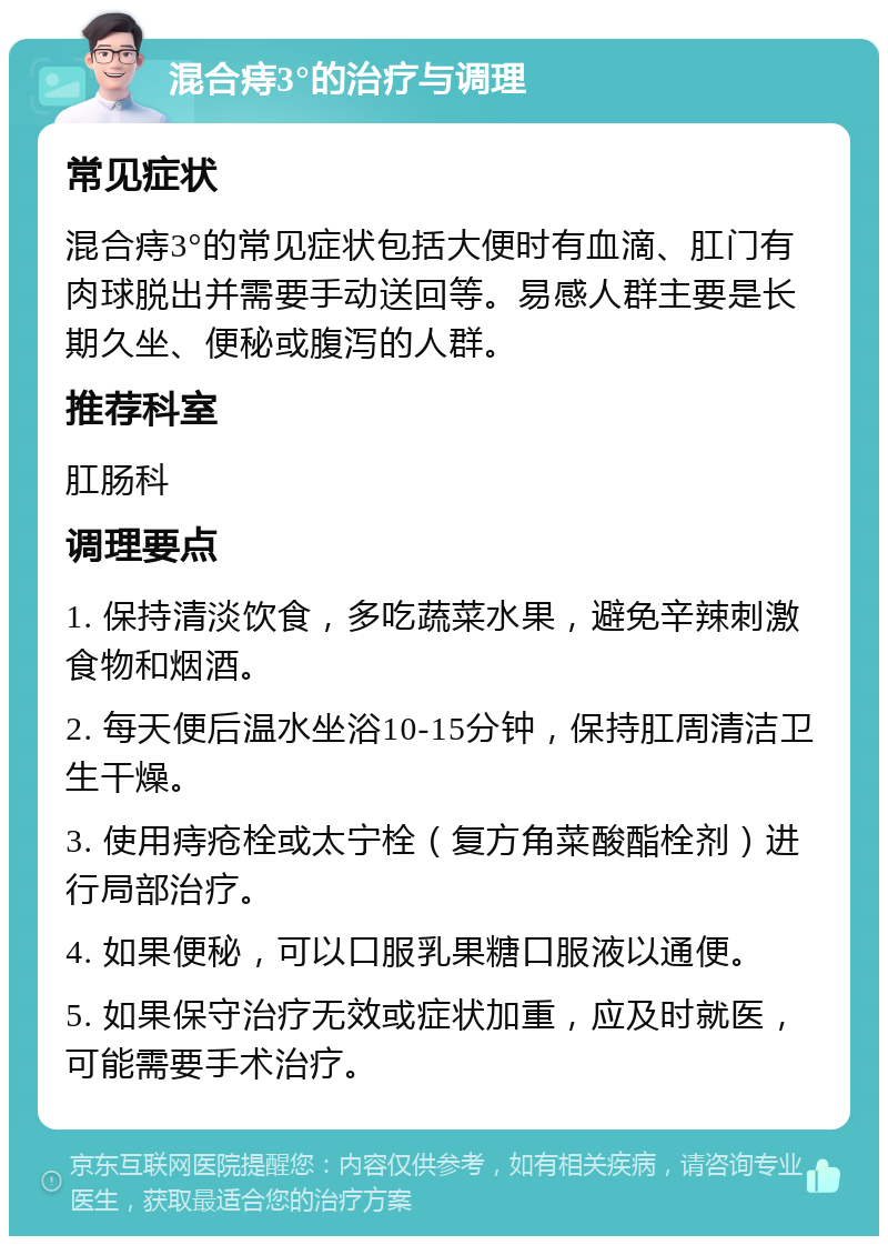 混合痔3°的治疗与调理 常见症状 混合痔3°的常见症状包括大便时有血滴、肛门有肉球脱出并需要手动送回等。易感人群主要是长期久坐、便秘或腹泻的人群。 推荐科室 肛肠科 调理要点 1. 保持清淡饮食，多吃蔬菜水果，避免辛辣刺激食物和烟酒。 2. 每天便后温水坐浴10-15分钟，保持肛周清洁卫生干燥。 3. 使用痔疮栓或太宁栓（复方角菜酸酯栓剂）进行局部治疗。 4. 如果便秘，可以口服乳果糖口服液以通便。 5. 如果保守治疗无效或症状加重，应及时就医，可能需要手术治疗。