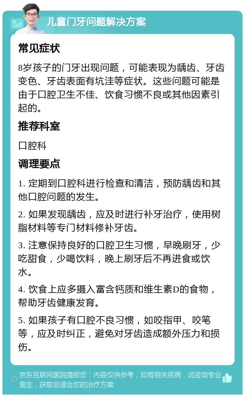 儿童门牙问题解决方案 常见症状 8岁孩子的门牙出现问题，可能表现为龋齿、牙齿变色、牙齿表面有坑洼等症状。这些问题可能是由于口腔卫生不佳、饮食习惯不良或其他因素引起的。 推荐科室 口腔科 调理要点 1. 定期到口腔科进行检查和清洁，预防龋齿和其他口腔问题的发生。 2. 如果发现龋齿，应及时进行补牙治疗，使用树脂材料等专门材料修补牙齿。 3. 注意保持良好的口腔卫生习惯，早晚刷牙，少吃甜食，少喝饮料，晚上刷牙后不再进食或饮水。 4. 饮食上应多摄入富含钙质和维生素D的食物，帮助牙齿健康发育。 5. 如果孩子有口腔不良习惯，如咬指甲、咬笔等，应及时纠正，避免对牙齿造成额外压力和损伤。