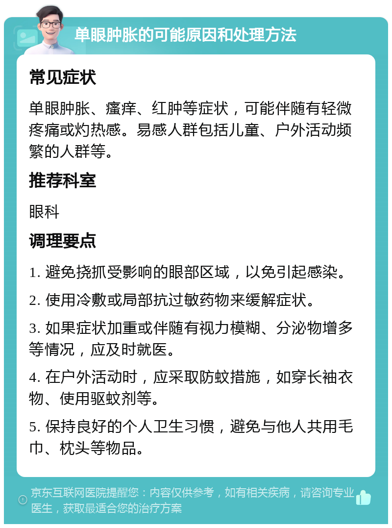 单眼肿胀的可能原因和处理方法 常见症状 单眼肿胀、瘙痒、红肿等症状，可能伴随有轻微疼痛或灼热感。易感人群包括儿童、户外活动频繁的人群等。 推荐科室 眼科 调理要点 1. 避免挠抓受影响的眼部区域，以免引起感染。 2. 使用冷敷或局部抗过敏药物来缓解症状。 3. 如果症状加重或伴随有视力模糊、分泌物增多等情况，应及时就医。 4. 在户外活动时，应采取防蚊措施，如穿长袖衣物、使用驱蚊剂等。 5. 保持良好的个人卫生习惯，避免与他人共用毛巾、枕头等物品。