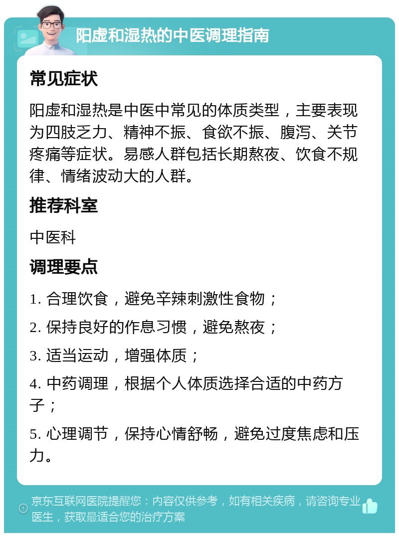 阳虚和湿热的中医调理指南 常见症状 阳虚和湿热是中医中常见的体质类型，主要表现为四肢乏力、精神不振、食欲不振、腹泻、关节疼痛等症状。易感人群包括长期熬夜、饮食不规律、情绪波动大的人群。 推荐科室 中医科 调理要点 1. 合理饮食，避免辛辣刺激性食物； 2. 保持良好的作息习惯，避免熬夜； 3. 适当运动，增强体质； 4. 中药调理，根据个人体质选择合适的中药方子； 5. 心理调节，保持心情舒畅，避免过度焦虑和压力。