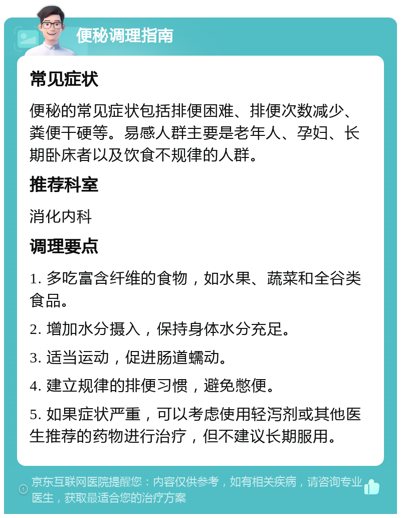 便秘调理指南 常见症状 便秘的常见症状包括排便困难、排便次数减少、粪便干硬等。易感人群主要是老年人、孕妇、长期卧床者以及饮食不规律的人群。 推荐科室 消化内科 调理要点 1. 多吃富含纤维的食物，如水果、蔬菜和全谷类食品。 2. 增加水分摄入，保持身体水分充足。 3. 适当运动，促进肠道蠕动。 4. 建立规律的排便习惯，避免憋便。 5. 如果症状严重，可以考虑使用轻泻剂或其他医生推荐的药物进行治疗，但不建议长期服用。