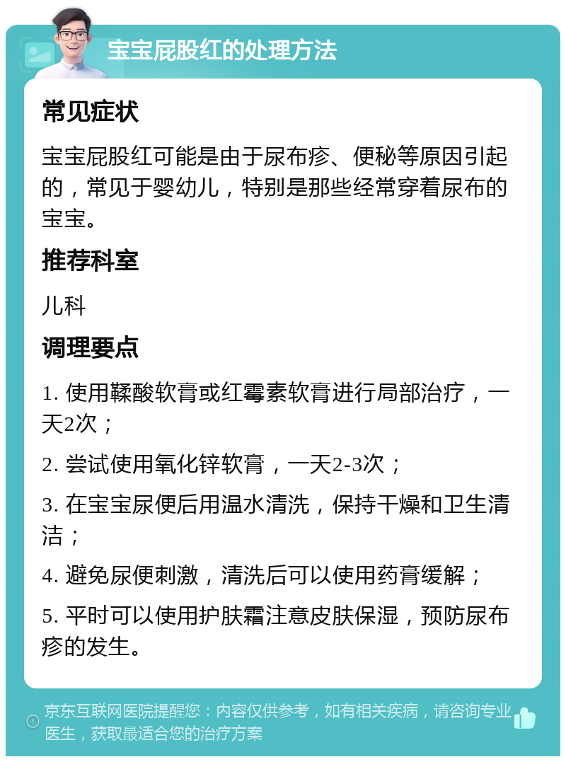 宝宝屁股红的处理方法 常见症状 宝宝屁股红可能是由于尿布疹、便秘等原因引起的，常见于婴幼儿，特别是那些经常穿着尿布的宝宝。 推荐科室 儿科 调理要点 1. 使用鞣酸软膏或红霉素软膏进行局部治疗，一天2次； 2. 尝试使用氧化锌软膏，一天2-3次； 3. 在宝宝尿便后用温水清洗，保持干燥和卫生清洁； 4. 避免尿便刺激，清洗后可以使用药膏缓解； 5. 平时可以使用护肤霜注意皮肤保湿，预防尿布疹的发生。