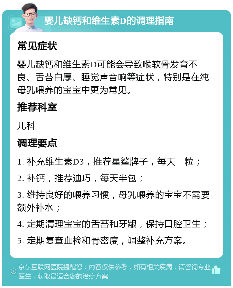 婴儿缺钙和维生素D的调理指南 常见症状 婴儿缺钙和维生素D可能会导致喉软骨发育不良、舌苔白厚、睡觉声音响等症状，特别是在纯母乳喂养的宝宝中更为常见。 推荐科室 儿科 调理要点 1. 补充维生素D3，推荐星鲨牌子，每天一粒； 2. 补钙，推荐迪巧，每天半包； 3. 维持良好的喂养习惯，母乳喂养的宝宝不需要额外补水； 4. 定期清理宝宝的舌苔和牙龈，保持口腔卫生； 5. 定期复查血检和骨密度，调整补充方案。