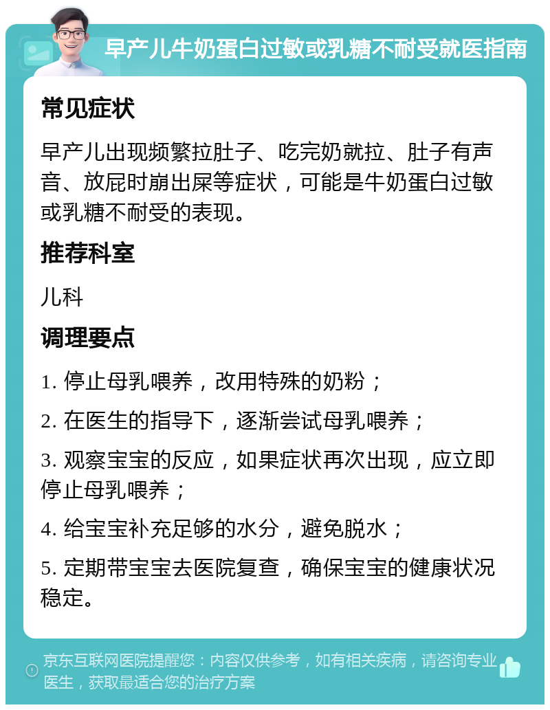 早产儿牛奶蛋白过敏或乳糖不耐受就医指南 常见症状 早产儿出现频繁拉肚子、吃完奶就拉、肚子有声音、放屁时崩出屎等症状，可能是牛奶蛋白过敏或乳糖不耐受的表现。 推荐科室 儿科 调理要点 1. 停止母乳喂养，改用特殊的奶粉； 2. 在医生的指导下，逐渐尝试母乳喂养； 3. 观察宝宝的反应，如果症状再次出现，应立即停止母乳喂养； 4. 给宝宝补充足够的水分，避免脱水； 5. 定期带宝宝去医院复查，确保宝宝的健康状况稳定。