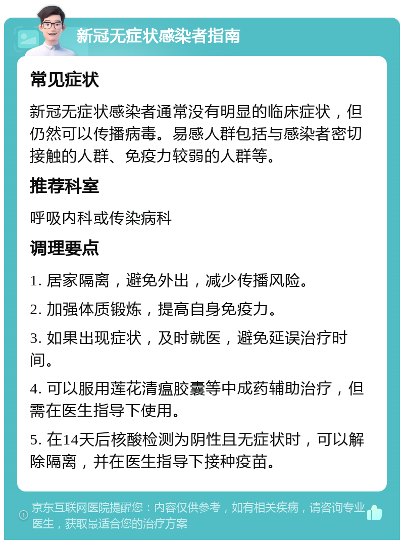 新冠无症状感染者指南 常见症状 新冠无症状感染者通常没有明显的临床症状，但仍然可以传播病毒。易感人群包括与感染者密切接触的人群、免疫力较弱的人群等。 推荐科室 呼吸内科或传染病科 调理要点 1. 居家隔离，避免外出，减少传播风险。 2. 加强体质锻炼，提高自身免疫力。 3. 如果出现症状，及时就医，避免延误治疗时间。 4. 可以服用莲花清瘟胶囊等中成药辅助治疗，但需在医生指导下使用。 5. 在14天后核酸检测为阴性且无症状时，可以解除隔离，并在医生指导下接种疫苗。