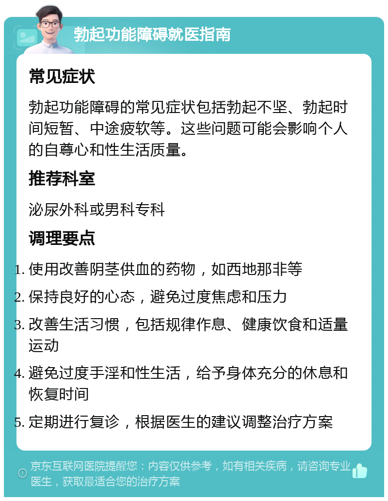 勃起功能障碍就医指南 常见症状 勃起功能障碍的常见症状包括勃起不坚、勃起时间短暂、中途疲软等。这些问题可能会影响个人的自尊心和性生活质量。 推荐科室 泌尿外科或男科专科 调理要点 使用改善阴茎供血的药物，如西地那非等 保持良好的心态，避免过度焦虑和压力 改善生活习惯，包括规律作息、健康饮食和适量运动 避免过度手淫和性生活，给予身体充分的休息和恢复时间 定期进行复诊，根据医生的建议调整治疗方案