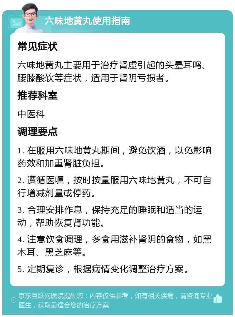 六味地黄丸使用指南 常见症状 六味地黄丸主要用于治疗肾虚引起的头晕耳鸣、腰膝酸软等症状，适用于肾阴亏损者。 推荐科室 中医科 调理要点 1. 在服用六味地黄丸期间，避免饮酒，以免影响药效和加重肾脏负担。 2. 遵循医嘱，按时按量服用六味地黄丸，不可自行增减剂量或停药。 3. 合理安排作息，保持充足的睡眠和适当的运动，帮助恢复肾功能。 4. 注意饮食调理，多食用滋补肾阴的食物，如黑木耳、黑芝麻等。 5. 定期复诊，根据病情变化调整治疗方案。