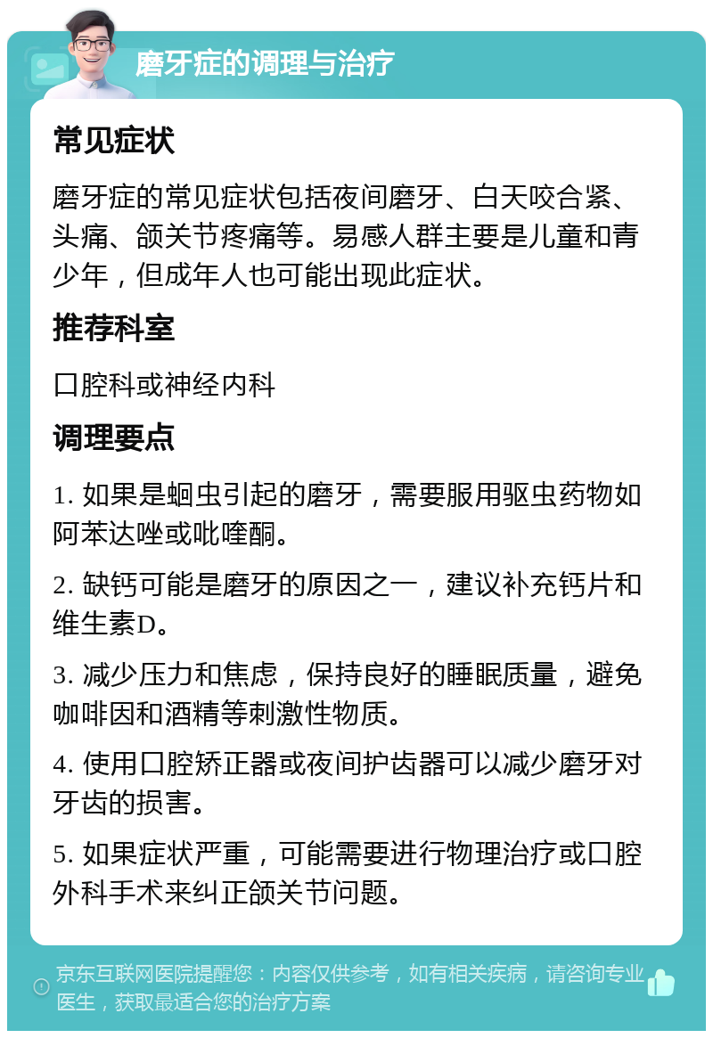 磨牙症的调理与治疗 常见症状 磨牙症的常见症状包括夜间磨牙、白天咬合紧、头痛、颌关节疼痛等。易感人群主要是儿童和青少年，但成年人也可能出现此症状。 推荐科室 口腔科或神经内科 调理要点 1. 如果是蛔虫引起的磨牙，需要服用驱虫药物如阿苯达唑或吡喹酮。 2. 缺钙可能是磨牙的原因之一，建议补充钙片和维生素D。 3. 减少压力和焦虑，保持良好的睡眠质量，避免咖啡因和酒精等刺激性物质。 4. 使用口腔矫正器或夜间护齿器可以减少磨牙对牙齿的损害。 5. 如果症状严重，可能需要进行物理治疗或口腔外科手术来纠正颌关节问题。