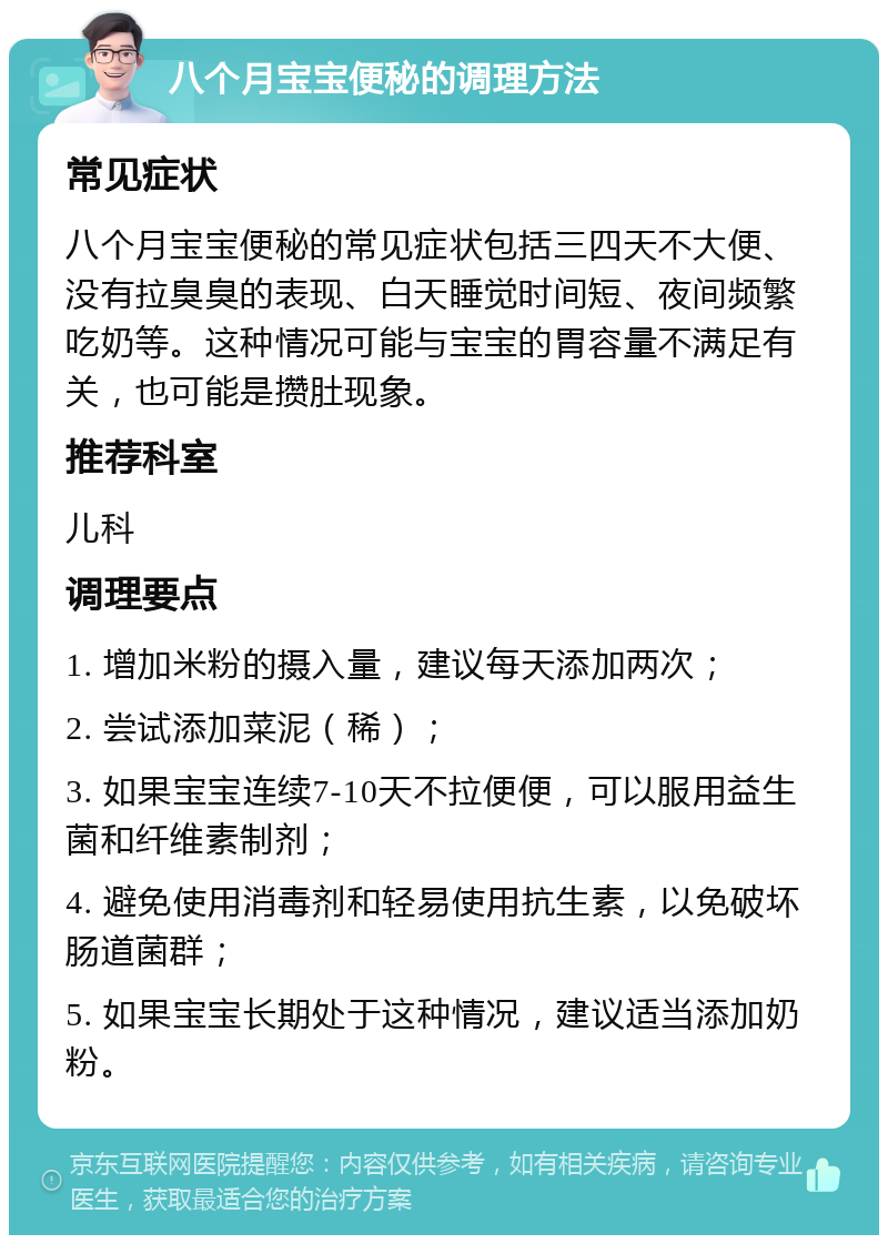 八个月宝宝便秘的调理方法 常见症状 八个月宝宝便秘的常见症状包括三四天不大便、没有拉臭臭的表现、白天睡觉时间短、夜间频繁吃奶等。这种情况可能与宝宝的胃容量不满足有关，也可能是攒肚现象。 推荐科室 儿科 调理要点 1. 增加米粉的摄入量，建议每天添加两次； 2. 尝试添加菜泥（稀）； 3. 如果宝宝连续7-10天不拉便便，可以服用益生菌和纤维素制剂； 4. 避免使用消毒剂和轻易使用抗生素，以免破坏肠道菌群； 5. 如果宝宝长期处于这种情况，建议适当添加奶粉。