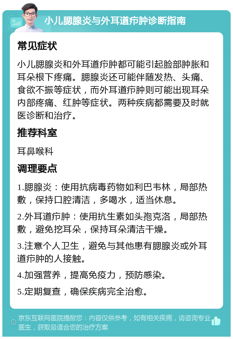 小儿腮腺炎与外耳道疖肿诊断指南 常见症状 小儿腮腺炎和外耳道疖肿都可能引起脸部肿胀和耳朵根下疼痛。腮腺炎还可能伴随发热、头痛、食欲不振等症状，而外耳道疖肿则可能出现耳朵内部疼痛、红肿等症状。两种疾病都需要及时就医诊断和治疗。 推荐科室 耳鼻喉科 调理要点 1.腮腺炎：使用抗病毒药物如利巴韦林，局部热敷，保持口腔清洁，多喝水，适当休息。 2.外耳道疖肿：使用抗生素如头孢克洛，局部热敷，避免挖耳朵，保持耳朵清洁干燥。 3.注意个人卫生，避免与其他患有腮腺炎或外耳道疖肿的人接触。 4.加强营养，提高免疫力，预防感染。 5.定期复查，确保疾病完全治愈。