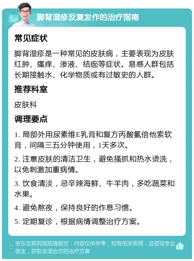 脚背湿疹反复发作的治疗指南 常见症状 脚背湿疹是一种常见的皮肤病，主要表现为皮肤红肿、瘙痒、渗液、结痂等症状。易感人群包括长期接触水、化学物质或有过敏史的人群。 推荐科室 皮肤科 调理要点 1. 局部外用尿素维E乳膏和复方丙酸氯倍他索软膏，间隔三五分钟使用，1天多次。 2. 注意皮肤的清洁卫生，避免搔抓和热水烫洗，以免刺激加重病情。 3. 饮食清淡，忌辛辣海鲜、牛羊肉，多吃蔬菜和水果。 4. 避免熬夜，保持良好的作息习惯。 5. 定期复诊，根据病情调整治疗方案。