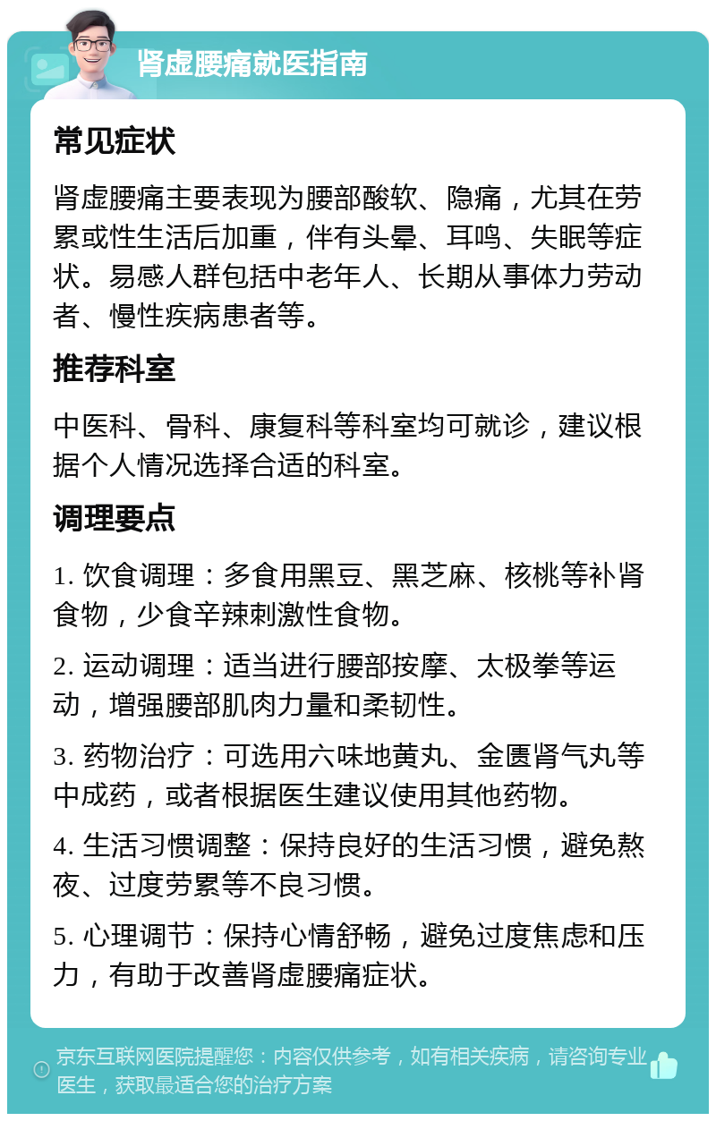 肾虚腰痛就医指南 常见症状 肾虚腰痛主要表现为腰部酸软、隐痛，尤其在劳累或性生活后加重，伴有头晕、耳鸣、失眠等症状。易感人群包括中老年人、长期从事体力劳动者、慢性疾病患者等。 推荐科室 中医科、骨科、康复科等科室均可就诊，建议根据个人情况选择合适的科室。 调理要点 1. 饮食调理：多食用黑豆、黑芝麻、核桃等补肾食物，少食辛辣刺激性食物。 2. 运动调理：适当进行腰部按摩、太极拳等运动，增强腰部肌肉力量和柔韧性。 3. 药物治疗：可选用六味地黄丸、金匮肾气丸等中成药，或者根据医生建议使用其他药物。 4. 生活习惯调整：保持良好的生活习惯，避免熬夜、过度劳累等不良习惯。 5. 心理调节：保持心情舒畅，避免过度焦虑和压力，有助于改善肾虚腰痛症状。