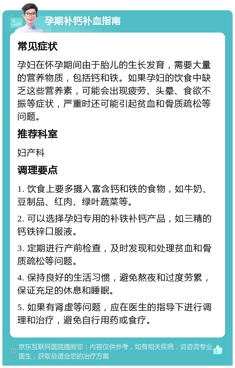 孕期补钙补血指南 常见症状 孕妇在怀孕期间由于胎儿的生长发育，需要大量的营养物质，包括钙和铁。如果孕妇的饮食中缺乏这些营养素，可能会出现疲劳、头晕、食欲不振等症状，严重时还可能引起贫血和骨质疏松等问题。 推荐科室 妇产科 调理要点 1. 饮食上要多摄入富含钙和铁的食物，如牛奶、豆制品、红肉、绿叶蔬菜等。 2. 可以选择孕妇专用的补铁补钙产品，如三精的钙铁锌口服液。 3. 定期进行产前检查，及时发现和处理贫血和骨质疏松等问题。 4. 保持良好的生活习惯，避免熬夜和过度劳累，保证充足的休息和睡眠。 5. 如果有肾虚等问题，应在医生的指导下进行调理和治疗，避免自行用药或食疗。