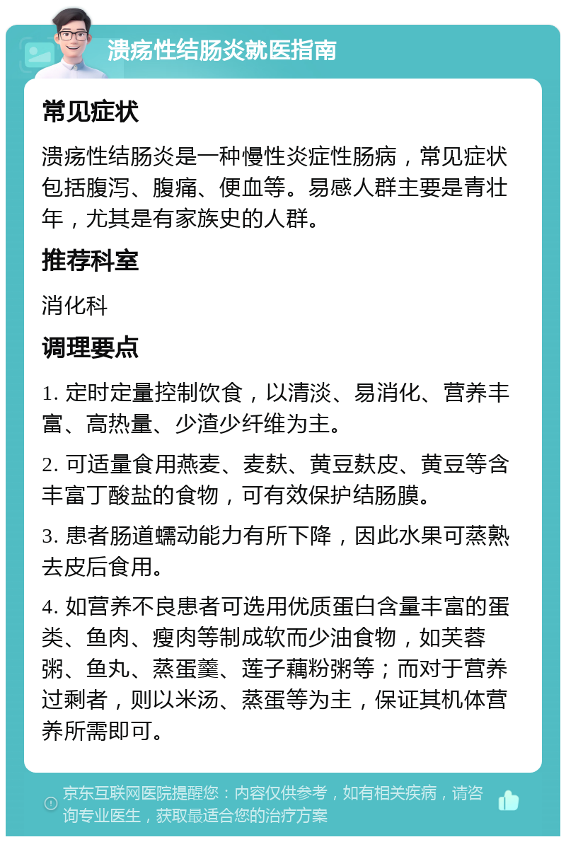 溃疡性结肠炎就医指南 常见症状 溃疡性结肠炎是一种慢性炎症性肠病，常见症状包括腹泻、腹痛、便血等。易感人群主要是青壮年，尤其是有家族史的人群。 推荐科室 消化科 调理要点 1. 定时定量控制饮食，以清淡、易消化、营养丰富、高热量、少渣少纤维为主。 2. 可适量食用燕麦、麦麸、黄豆麸皮、黄豆等含丰富丁酸盐的食物，可有效保护结肠膜。 3. 患者肠道蠕动能力有所下降，因此水果可蒸熟去皮后食用。 4. 如营养不良患者可选用优质蛋白含量丰富的蛋类、鱼肉、瘦肉等制成软而少油食物，如芙蓉粥、鱼丸、蒸蛋羹、莲子藕粉粥等；而对于营养过剩者，则以米汤、蒸蛋等为主，保证其机体营养所需即可。