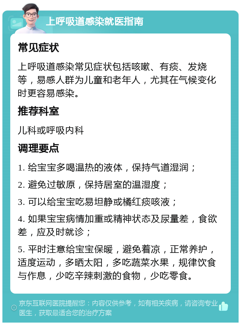 上呼吸道感染就医指南 常见症状 上呼吸道感染常见症状包括咳嗽、有痰、发烧等，易感人群为儿童和老年人，尤其在气候变化时更容易感染。 推荐科室 儿科或呼吸内科 调理要点 1. 给宝宝多喝温热的液体，保持气道湿润； 2. 避免过敏原，保持居室的温湿度； 3. 可以给宝宝吃易坦静或橘红痰咳液； 4. 如果宝宝病情加重或精神状态及尿量差，食欲差，应及时就诊； 5. 平时注意给宝宝保暖，避免着凉，正常养护，适度运动，多晒太阳，多吃蔬菜水果，规律饮食与作息，少吃辛辣刺激的食物，少吃零食。