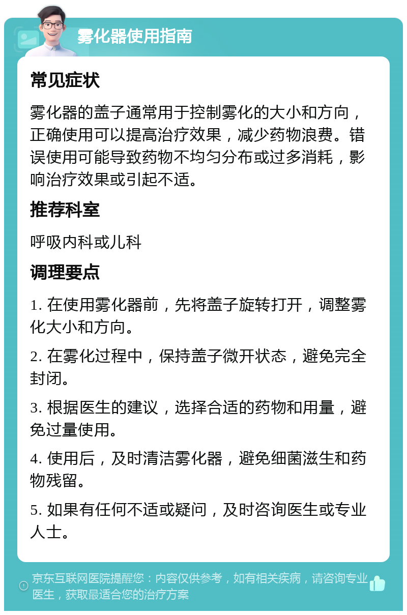 雾化器使用指南 常见症状 雾化器的盖子通常用于控制雾化的大小和方向，正确使用可以提高治疗效果，减少药物浪费。错误使用可能导致药物不均匀分布或过多消耗，影响治疗效果或引起不适。 推荐科室 呼吸内科或儿科 调理要点 1. 在使用雾化器前，先将盖子旋转打开，调整雾化大小和方向。 2. 在雾化过程中，保持盖子微开状态，避免完全封闭。 3. 根据医生的建议，选择合适的药物和用量，避免过量使用。 4. 使用后，及时清洁雾化器，避免细菌滋生和药物残留。 5. 如果有任何不适或疑问，及时咨询医生或专业人士。