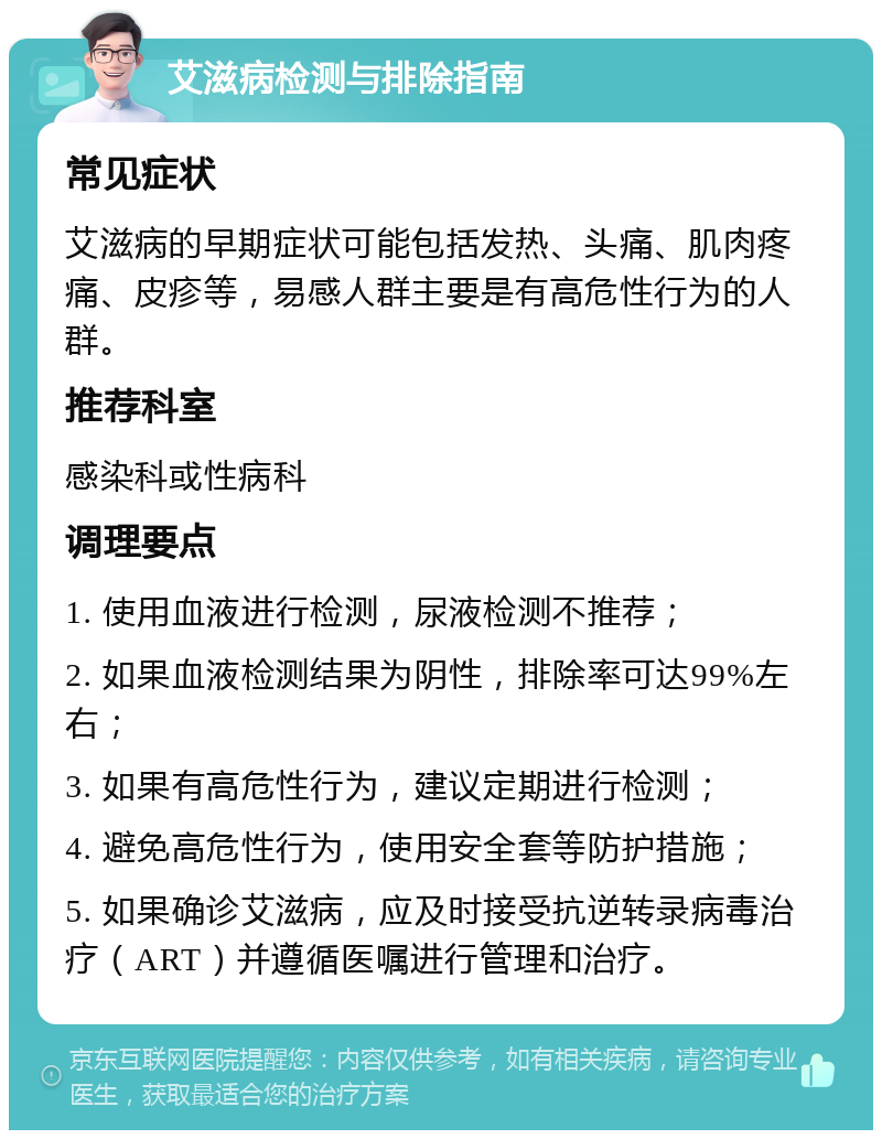 艾滋病检测与排除指南 常见症状 艾滋病的早期症状可能包括发热、头痛、肌肉疼痛、皮疹等，易感人群主要是有高危性行为的人群。 推荐科室 感染科或性病科 调理要点 1. 使用血液进行检测，尿液检测不推荐； 2. 如果血液检测结果为阴性，排除率可达99%左右； 3. 如果有高危性行为，建议定期进行检测； 4. 避免高危性行为，使用安全套等防护措施； 5. 如果确诊艾滋病，应及时接受抗逆转录病毒治疗（ART）并遵循医嘱进行管理和治疗。