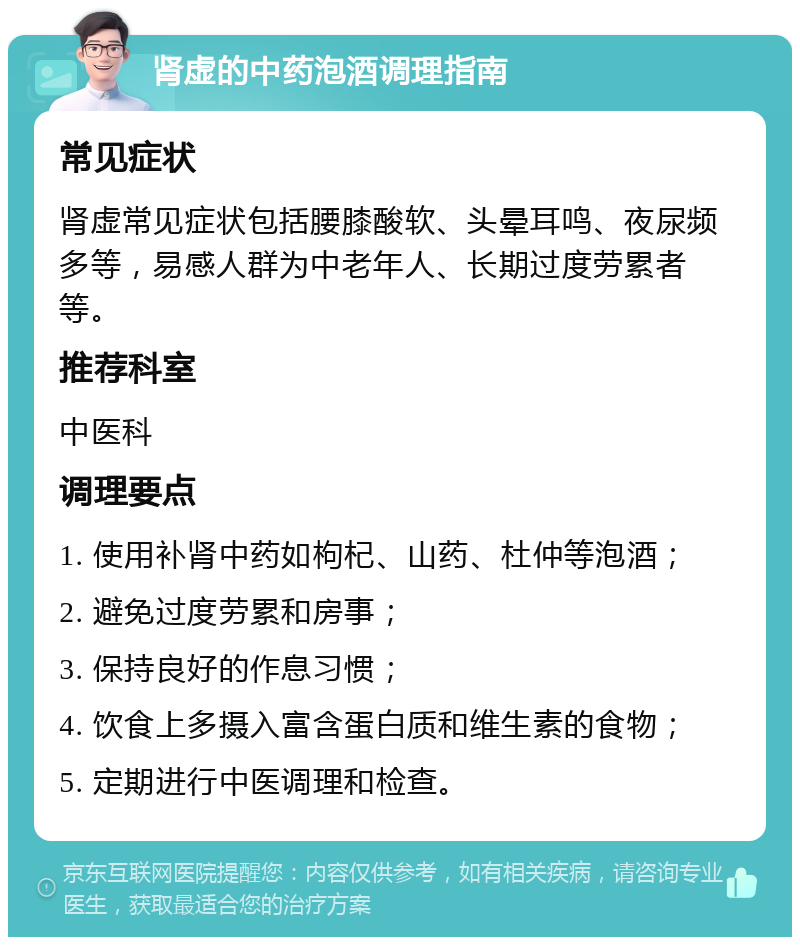 肾虚的中药泡酒调理指南 常见症状 肾虚常见症状包括腰膝酸软、头晕耳鸣、夜尿频多等，易感人群为中老年人、长期过度劳累者等。 推荐科室 中医科 调理要点 1. 使用补肾中药如枸杞、山药、杜仲等泡酒； 2. 避免过度劳累和房事； 3. 保持良好的作息习惯； 4. 饮食上多摄入富含蛋白质和维生素的食物； 5. 定期进行中医调理和检查。