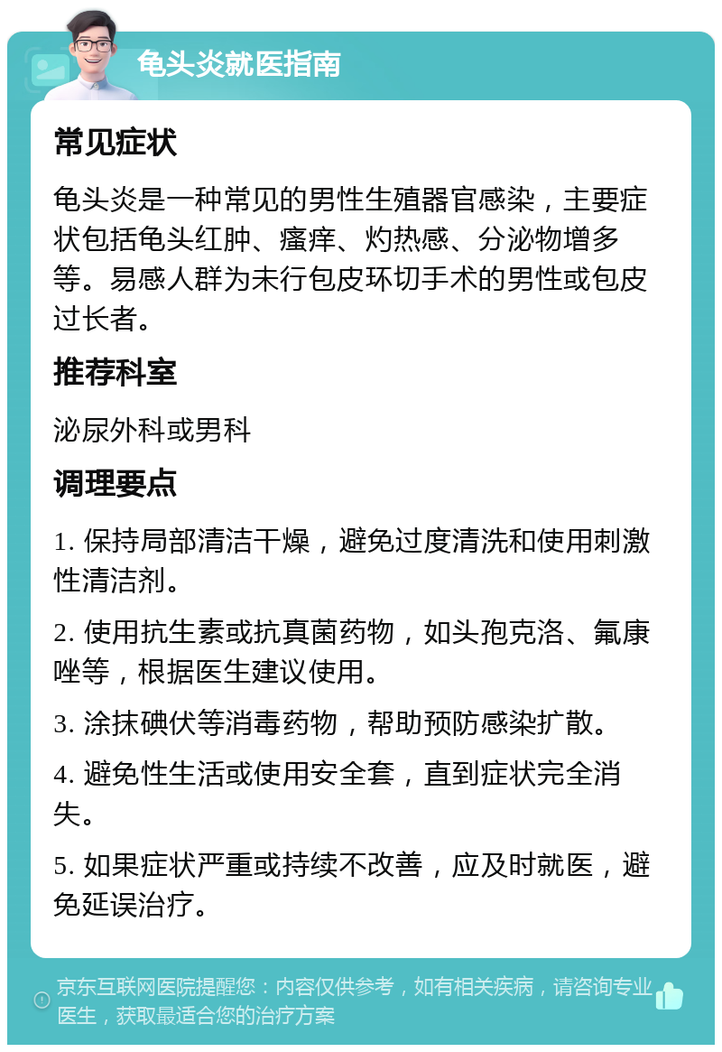 龟头炎就医指南 常见症状 龟头炎是一种常见的男性生殖器官感染，主要症状包括龟头红肿、瘙痒、灼热感、分泌物增多等。易感人群为未行包皮环切手术的男性或包皮过长者。 推荐科室 泌尿外科或男科 调理要点 1. 保持局部清洁干燥，避免过度清洗和使用刺激性清洁剂。 2. 使用抗生素或抗真菌药物，如头孢克洛、氟康唑等，根据医生建议使用。 3. 涂抹碘伏等消毒药物，帮助预防感染扩散。 4. 避免性生活或使用安全套，直到症状完全消失。 5. 如果症状严重或持续不改善，应及时就医，避免延误治疗。