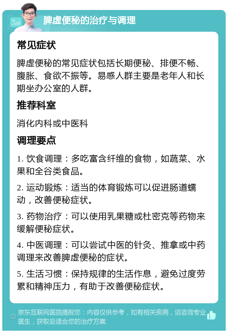 脾虚便秘的治疗与调理 常见症状 脾虚便秘的常见症状包括长期便秘、排便不畅、腹胀、食欲不振等。易感人群主要是老年人和长期坐办公室的人群。 推荐科室 消化内科或中医科 调理要点 1. 饮食调理：多吃富含纤维的食物，如蔬菜、水果和全谷类食品。 2. 运动锻炼：适当的体育锻炼可以促进肠道蠕动，改善便秘症状。 3. 药物治疗：可以使用乳果糖或杜密克等药物来缓解便秘症状。 4. 中医调理：可以尝试中医的针灸、推拿或中药调理来改善脾虚便秘的症状。 5. 生活习惯：保持规律的生活作息，避免过度劳累和精神压力，有助于改善便秘症状。