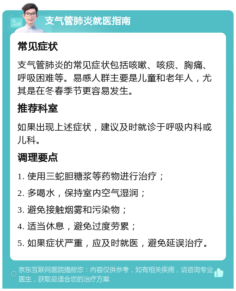 支气管肺炎就医指南 常见症状 支气管肺炎的常见症状包括咳嗽、咳痰、胸痛、呼吸困难等。易感人群主要是儿童和老年人，尤其是在冬春季节更容易发生。 推荐科室 如果出现上述症状，建议及时就诊于呼吸内科或儿科。 调理要点 1. 使用三蛇胆糖浆等药物进行治疗； 2. 多喝水，保持室内空气湿润； 3. 避免接触烟雾和污染物； 4. 适当休息，避免过度劳累； 5. 如果症状严重，应及时就医，避免延误治疗。