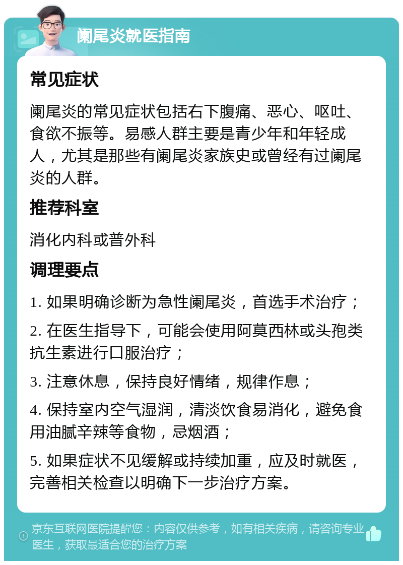 阑尾炎就医指南 常见症状 阑尾炎的常见症状包括右下腹痛、恶心、呕吐、食欲不振等。易感人群主要是青少年和年轻成人，尤其是那些有阑尾炎家族史或曾经有过阑尾炎的人群。 推荐科室 消化内科或普外科 调理要点 1. 如果明确诊断为急性阑尾炎，首选手术治疗； 2. 在医生指导下，可能会使用阿莫西林或头孢类抗生素进行口服治疗； 3. 注意休息，保持良好情绪，规律作息； 4. 保持室内空气湿润，清淡饮食易消化，避免食用油腻辛辣等食物，忌烟酒； 5. 如果症状不见缓解或持续加重，应及时就医，完善相关检查以明确下一步治疗方案。