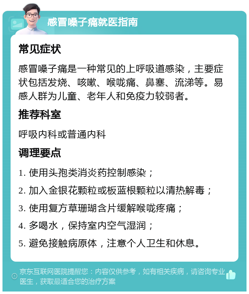 感冒嗓子痛就医指南 常见症状 感冒嗓子痛是一种常见的上呼吸道感染，主要症状包括发烧、咳嗽、喉咙痛、鼻塞、流涕等。易感人群为儿童、老年人和免疫力较弱者。 推荐科室 呼吸内科或普通内科 调理要点 1. 使用头孢类消炎药控制感染； 2. 加入金银花颗粒或板蓝根颗粒以清热解毒； 3. 使用复方草珊瑚含片缓解喉咙疼痛； 4. 多喝水，保持室内空气湿润； 5. 避免接触病原体，注意个人卫生和休息。