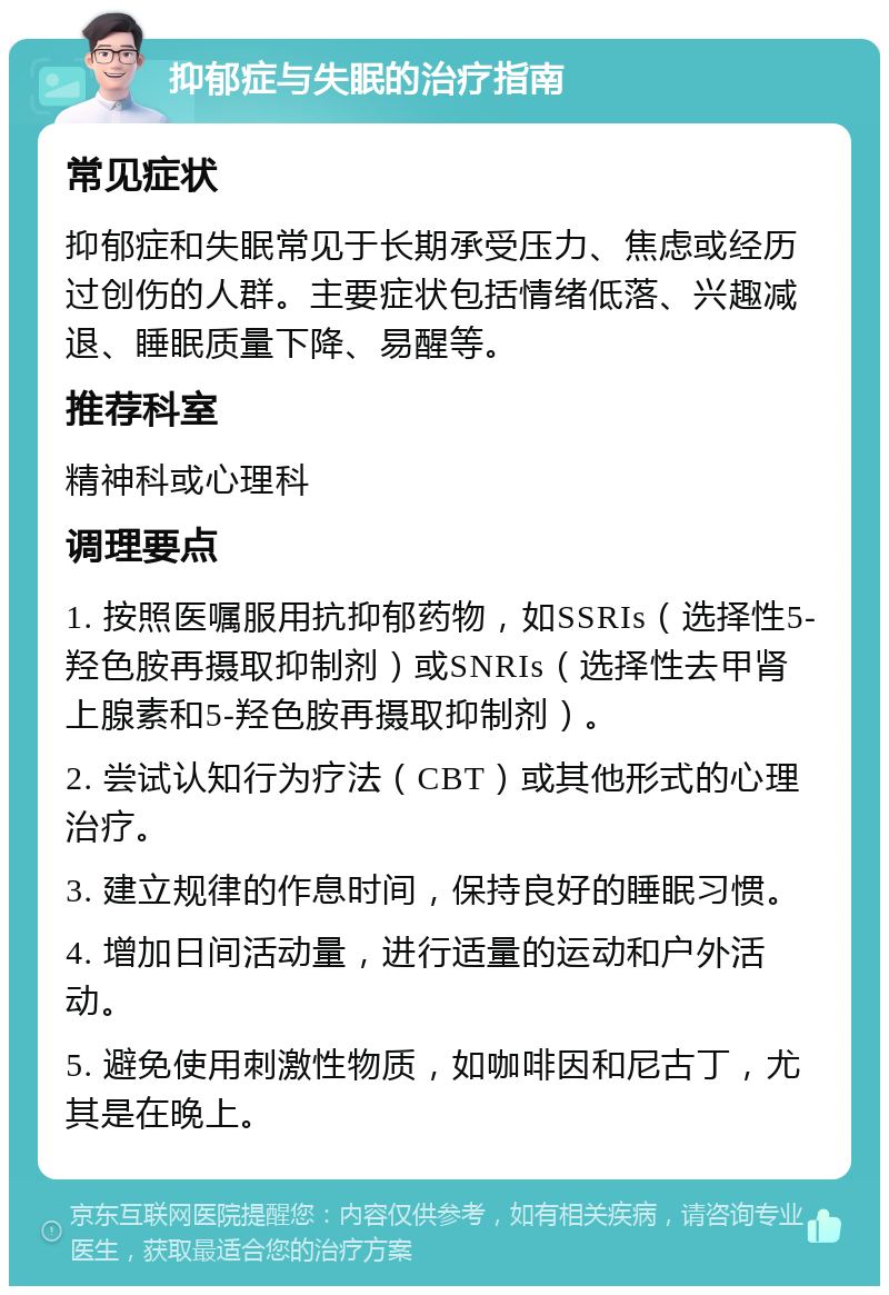 抑郁症与失眠的治疗指南 常见症状 抑郁症和失眠常见于长期承受压力、焦虑或经历过创伤的人群。主要症状包括情绪低落、兴趣减退、睡眠质量下降、易醒等。 推荐科室 精神科或心理科 调理要点 1. 按照医嘱服用抗抑郁药物，如SSRIs（选择性5-羟色胺再摄取抑制剂）或SNRIs（选择性去甲肾上腺素和5-羟色胺再摄取抑制剂）。 2. 尝试认知行为疗法（CBT）或其他形式的心理治疗。 3. 建立规律的作息时间，保持良好的睡眠习惯。 4. 增加日间活动量，进行适量的运动和户外活动。 5. 避免使用刺激性物质，如咖啡因和尼古丁，尤其是在晚上。