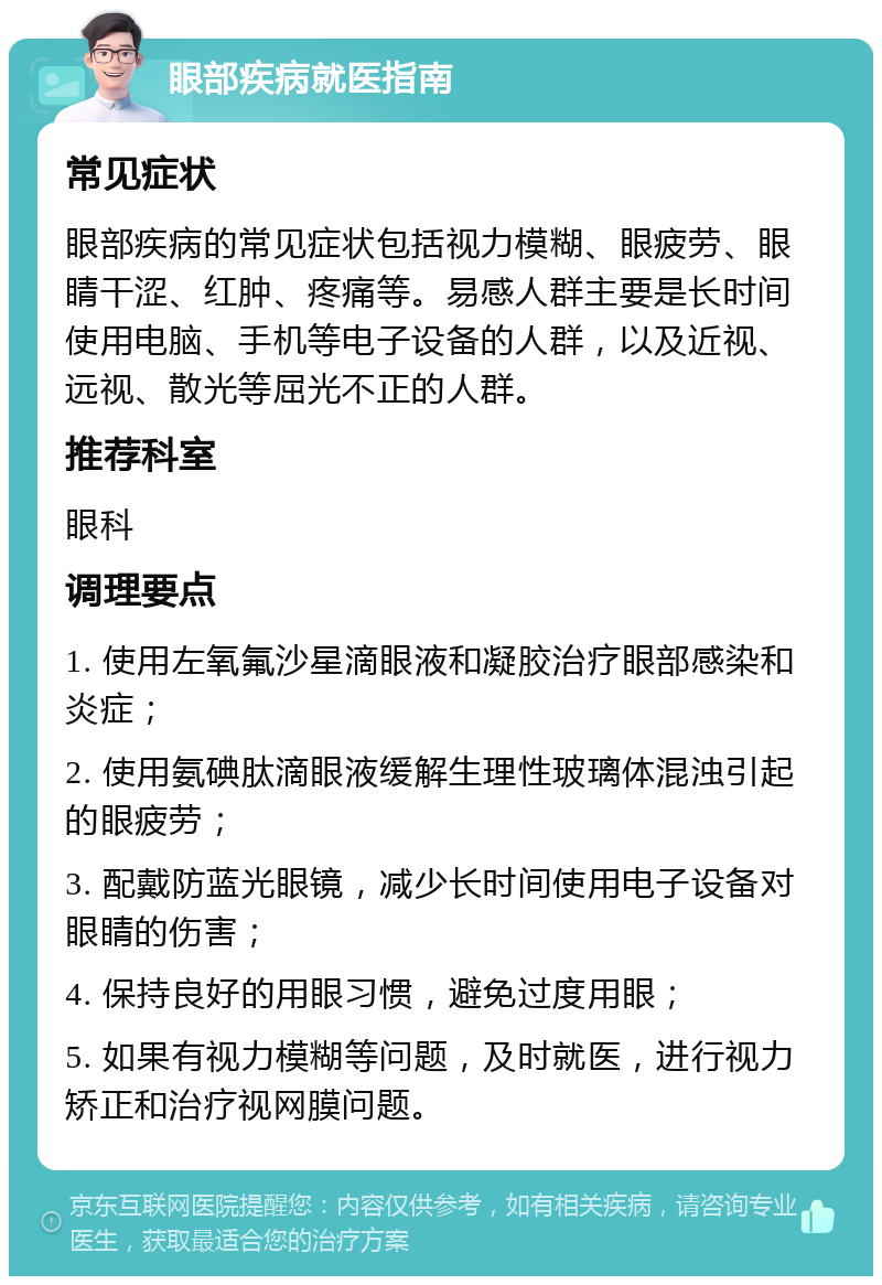 眼部疾病就医指南 常见症状 眼部疾病的常见症状包括视力模糊、眼疲劳、眼睛干涩、红肿、疼痛等。易感人群主要是长时间使用电脑、手机等电子设备的人群，以及近视、远视、散光等屈光不正的人群。 推荐科室 眼科 调理要点 1. 使用左氧氟沙星滴眼液和凝胶治疗眼部感染和炎症； 2. 使用氨碘肽滴眼液缓解生理性玻璃体混浊引起的眼疲劳； 3. 配戴防蓝光眼镜，减少长时间使用电子设备对眼睛的伤害； 4. 保持良好的用眼习惯，避免过度用眼； 5. 如果有视力模糊等问题，及时就医，进行视力矫正和治疗视网膜问题。