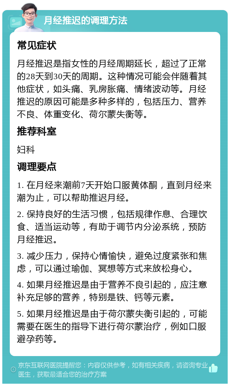 月经推迟的调理方法 常见症状 月经推迟是指女性的月经周期延长，超过了正常的28天到30天的周期。这种情况可能会伴随着其他症状，如头痛、乳房胀痛、情绪波动等。月经推迟的原因可能是多种多样的，包括压力、营养不良、体重变化、荷尔蒙失衡等。 推荐科室 妇科 调理要点 1. 在月经来潮前7天开始口服黄体酮，直到月经来潮为止，可以帮助推迟月经。 2. 保持良好的生活习惯，包括规律作息、合理饮食、适当运动等，有助于调节内分泌系统，预防月经推迟。 3. 减少压力，保持心情愉快，避免过度紧张和焦虑，可以通过瑜伽、冥想等方式来放松身心。 4. 如果月经推迟是由于营养不良引起的，应注意补充足够的营养，特别是铁、钙等元素。 5. 如果月经推迟是由于荷尔蒙失衡引起的，可能需要在医生的指导下进行荷尔蒙治疗，例如口服避孕药等。