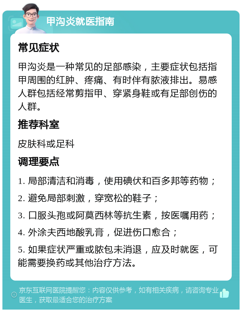 甲沟炎就医指南 常见症状 甲沟炎是一种常见的足部感染，主要症状包括指甲周围的红肿、疼痛、有时伴有脓液排出。易感人群包括经常剪指甲、穿紧身鞋或有足部创伤的人群。 推荐科室 皮肤科或足科 调理要点 1. 局部清洁和消毒，使用碘伏和百多邦等药物； 2. 避免局部刺激，穿宽松的鞋子； 3. 口服头孢或阿莫西林等抗生素，按医嘱用药； 4. 外涂夫西地酸乳膏，促进伤口愈合； 5. 如果症状严重或脓包未消退，应及时就医，可能需要换药或其他治疗方法。