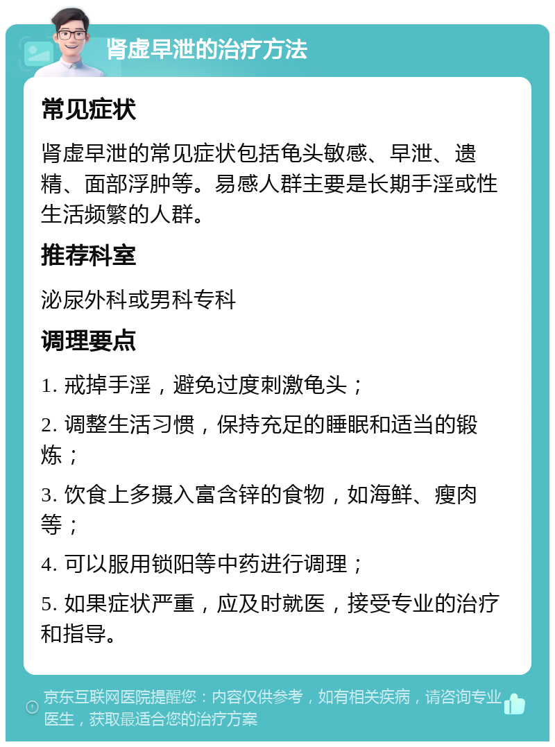 肾虚早泄的治疗方法 常见症状 肾虚早泄的常见症状包括龟头敏感、早泄、遗精、面部浮肿等。易感人群主要是长期手淫或性生活频繁的人群。 推荐科室 泌尿外科或男科专科 调理要点 1. 戒掉手淫，避免过度刺激龟头； 2. 调整生活习惯，保持充足的睡眠和适当的锻炼； 3. 饮食上多摄入富含锌的食物，如海鲜、瘦肉等； 4. 可以服用锁阳等中药进行调理； 5. 如果症状严重，应及时就医，接受专业的治疗和指导。