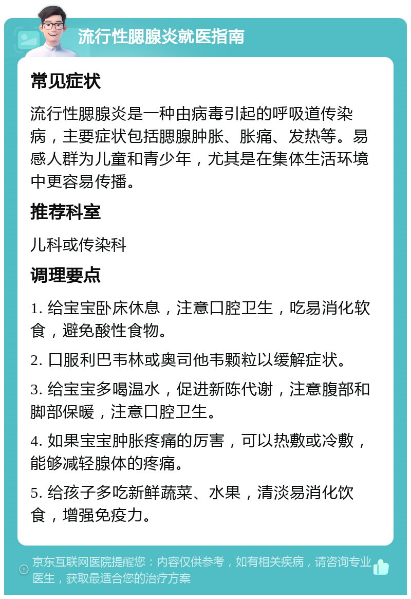 流行性腮腺炎就医指南 常见症状 流行性腮腺炎是一种由病毒引起的呼吸道传染病，主要症状包括腮腺肿胀、胀痛、发热等。易感人群为儿童和青少年，尤其是在集体生活环境中更容易传播。 推荐科室 儿科或传染科 调理要点 1. 给宝宝卧床休息，注意口腔卫生，吃易消化软食，避免酸性食物。 2. 口服利巴韦林或奥司他韦颗粒以缓解症状。 3. 给宝宝多喝温水，促进新陈代谢，注意腹部和脚部保暖，注意口腔卫生。 4. 如果宝宝肿胀疼痛的厉害，可以热敷或冷敷，能够减轻腺体的疼痛。 5. 给孩子多吃新鲜蔬菜、水果，清淡易消化饮食，增强免疫力。