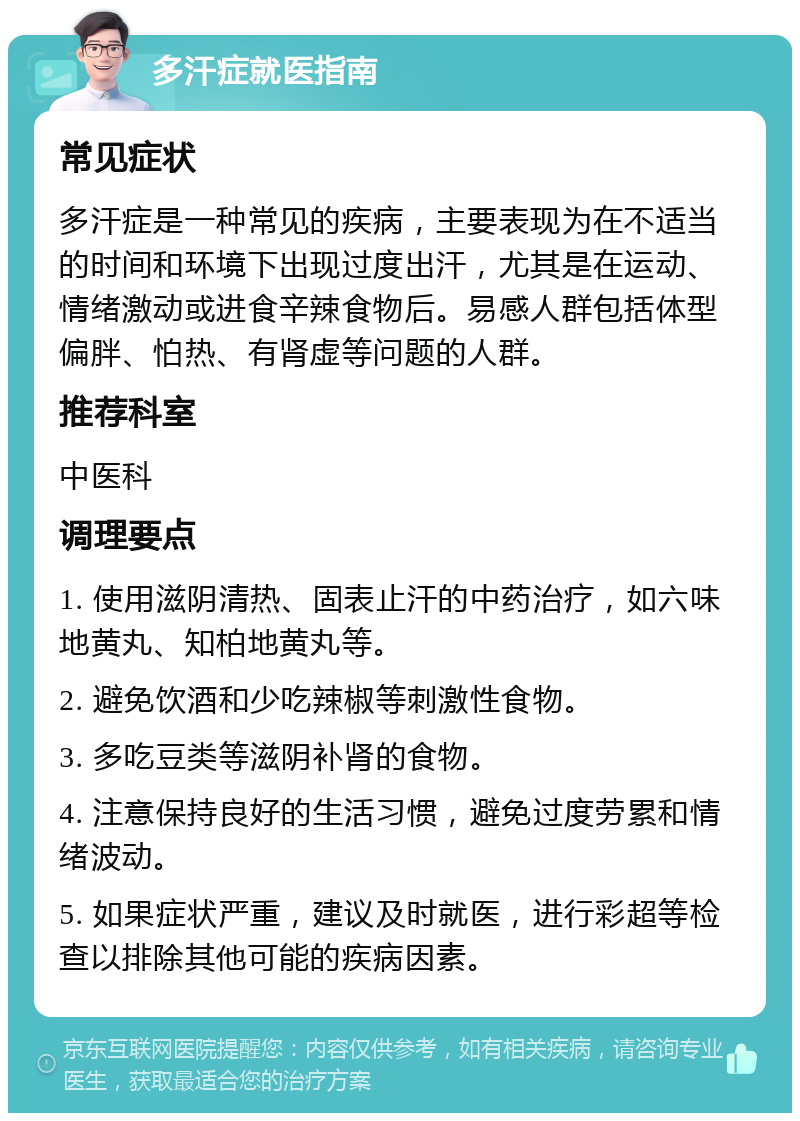 多汗症就医指南 常见症状 多汗症是一种常见的疾病，主要表现为在不适当的时间和环境下出现过度出汗，尤其是在运动、情绪激动或进食辛辣食物后。易感人群包括体型偏胖、怕热、有肾虚等问题的人群。 推荐科室 中医科 调理要点 1. 使用滋阴清热、固表止汗的中药治疗，如六味地黄丸、知柏地黄丸等。 2. 避免饮酒和少吃辣椒等刺激性食物。 3. 多吃豆类等滋阴补肾的食物。 4. 注意保持良好的生活习惯，避免过度劳累和情绪波动。 5. 如果症状严重，建议及时就医，进行彩超等检查以排除其他可能的疾病因素。