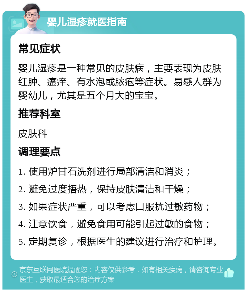 婴儿湿疹就医指南 常见症状 婴儿湿疹是一种常见的皮肤病，主要表现为皮肤红肿、瘙痒、有水泡或脓疱等症状。易感人群为婴幼儿，尤其是五个月大的宝宝。 推荐科室 皮肤科 调理要点 1. 使用炉甘石洗剂进行局部清洁和消炎； 2. 避免过度捂热，保持皮肤清洁和干燥； 3. 如果症状严重，可以考虑口服抗过敏药物； 4. 注意饮食，避免食用可能引起过敏的食物； 5. 定期复诊，根据医生的建议进行治疗和护理。