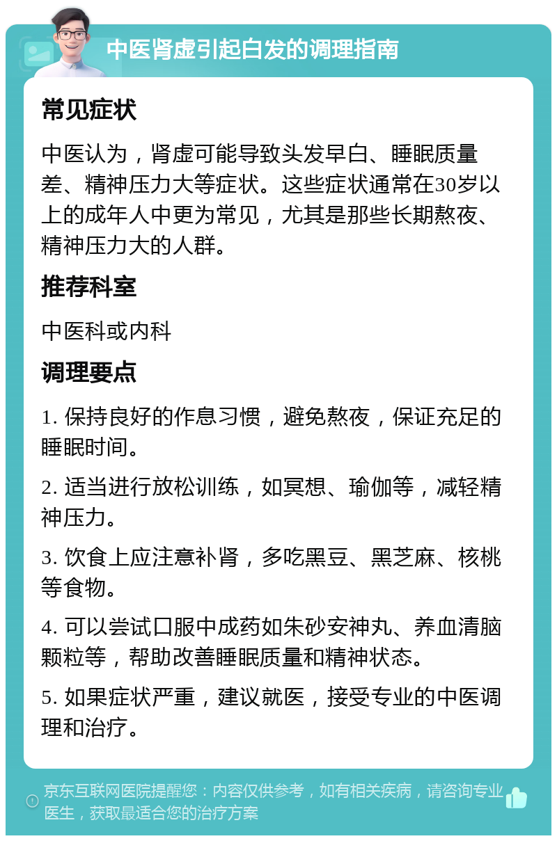 中医肾虚引起白发的调理指南 常见症状 中医认为，肾虚可能导致头发早白、睡眠质量差、精神压力大等症状。这些症状通常在30岁以上的成年人中更为常见，尤其是那些长期熬夜、精神压力大的人群。 推荐科室 中医科或内科 调理要点 1. 保持良好的作息习惯，避免熬夜，保证充足的睡眠时间。 2. 适当进行放松训练，如冥想、瑜伽等，减轻精神压力。 3. 饮食上应注意补肾，多吃黑豆、黑芝麻、核桃等食物。 4. 可以尝试口服中成药如朱砂安神丸、养血清脑颗粒等，帮助改善睡眠质量和精神状态。 5. 如果症状严重，建议就医，接受专业的中医调理和治疗。