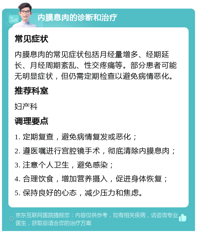 内膜息肉的诊断和治疗 常见症状 内膜息肉的常见症状包括月经量增多、经期延长、月经周期紊乱、性交疼痛等。部分患者可能无明显症状，但仍需定期检查以避免病情恶化。 推荐科室 妇产科 调理要点 1. 定期复查，避免病情复发或恶化； 2. 遵医嘱进行宫腔镜手术，彻底清除内膜息肉； 3. 注意个人卫生，避免感染； 4. 合理饮食，增加营养摄入，促进身体恢复； 5. 保持良好的心态，减少压力和焦虑。