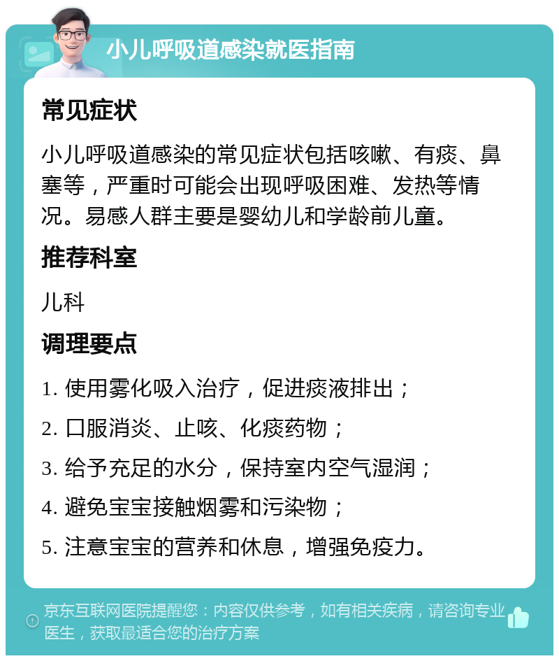 小儿呼吸道感染就医指南 常见症状 小儿呼吸道感染的常见症状包括咳嗽、有痰、鼻塞等，严重时可能会出现呼吸困难、发热等情况。易感人群主要是婴幼儿和学龄前儿童。 推荐科室 儿科 调理要点 1. 使用雾化吸入治疗，促进痰液排出； 2. 口服消炎、止咳、化痰药物； 3. 给予充足的水分，保持室内空气湿润； 4. 避免宝宝接触烟雾和污染物； 5. 注意宝宝的营养和休息，增强免疫力。