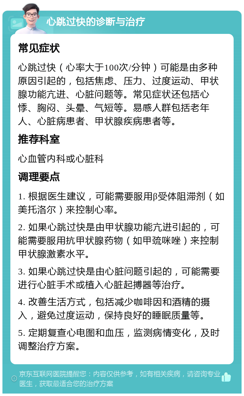 心跳过快的诊断与治疗 常见症状 心跳过快（心率大于100次/分钟）可能是由多种原因引起的，包括焦虑、压力、过度运动、甲状腺功能亢进、心脏问题等。常见症状还包括心悸、胸闷、头晕、气短等。易感人群包括老年人、心脏病患者、甲状腺疾病患者等。 推荐科室 心血管内科或心脏科 调理要点 1. 根据医生建议，可能需要服用β受体阻滞剂（如美托洛尔）来控制心率。 2. 如果心跳过快是由甲状腺功能亢进引起的，可能需要服用抗甲状腺药物（如甲巯咪唑）来控制甲状腺激素水平。 3. 如果心跳过快是由心脏问题引起的，可能需要进行心脏手术或植入心脏起搏器等治疗。 4. 改善生活方式，包括减少咖啡因和酒精的摄入，避免过度运动，保持良好的睡眠质量等。 5. 定期复查心电图和血压，监测病情变化，及时调整治疗方案。