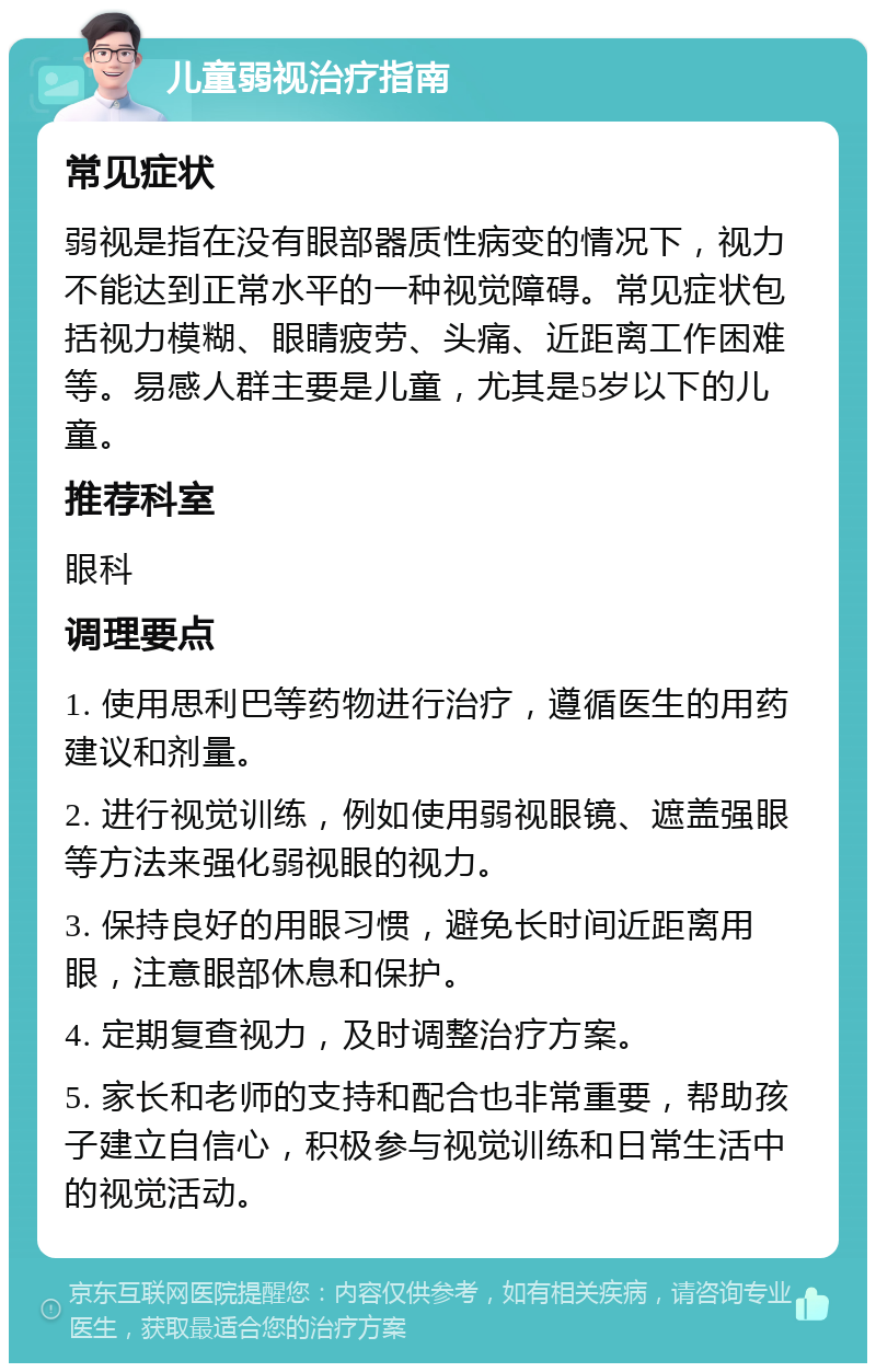 儿童弱视治疗指南 常见症状 弱视是指在没有眼部器质性病变的情况下，视力不能达到正常水平的一种视觉障碍。常见症状包括视力模糊、眼睛疲劳、头痛、近距离工作困难等。易感人群主要是儿童，尤其是5岁以下的儿童。 推荐科室 眼科 调理要点 1. 使用思利巴等药物进行治疗，遵循医生的用药建议和剂量。 2. 进行视觉训练，例如使用弱视眼镜、遮盖强眼等方法来强化弱视眼的视力。 3. 保持良好的用眼习惯，避免长时间近距离用眼，注意眼部休息和保护。 4. 定期复查视力，及时调整治疗方案。 5. 家长和老师的支持和配合也非常重要，帮助孩子建立自信心，积极参与视觉训练和日常生活中的视觉活动。