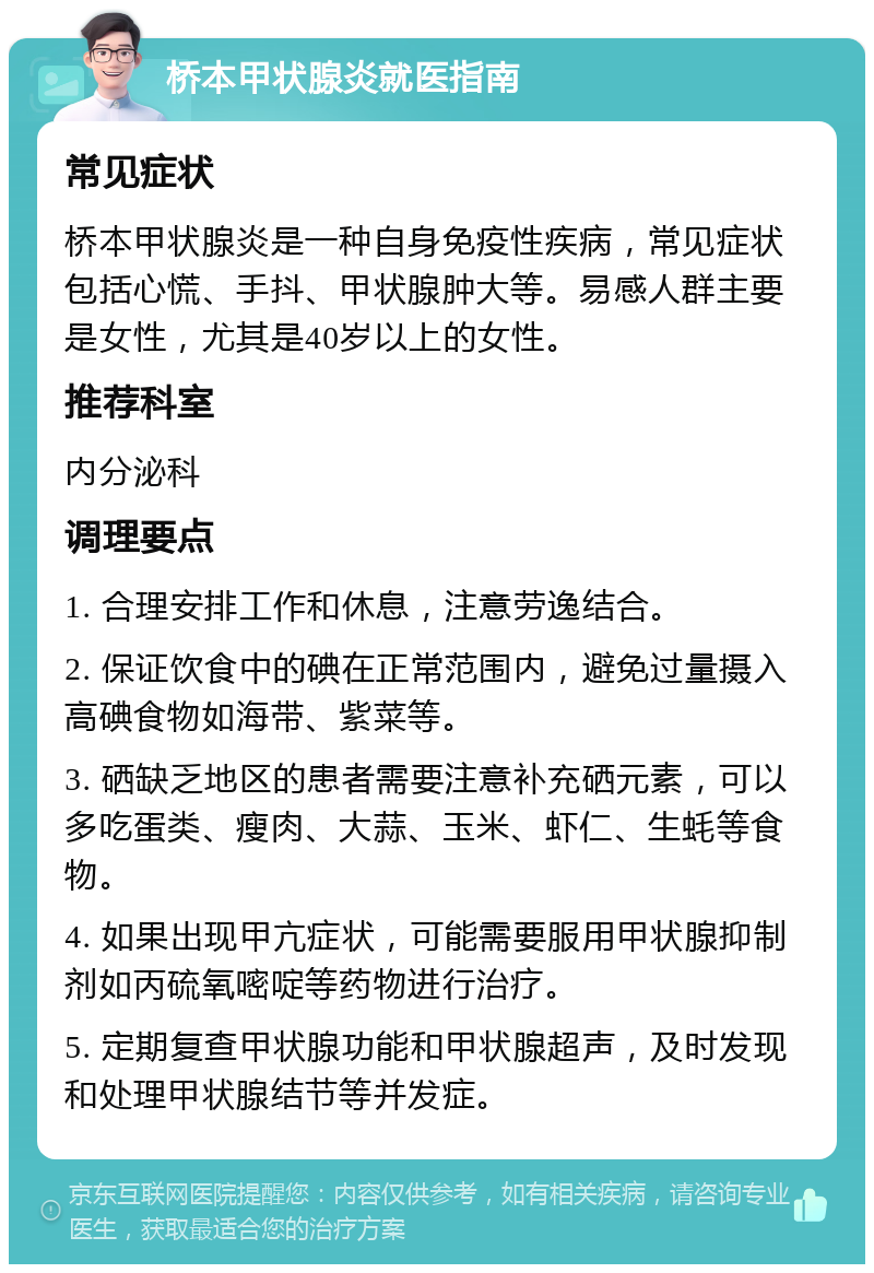 桥本甲状腺炎就医指南 常见症状 桥本甲状腺炎是一种自身免疫性疾病，常见症状包括心慌、手抖、甲状腺肿大等。易感人群主要是女性，尤其是40岁以上的女性。 推荐科室 内分泌科 调理要点 1. 合理安排工作和休息，注意劳逸结合。 2. 保证饮食中的碘在正常范围内，避免过量摄入高碘食物如海带、紫菜等。 3. 硒缺乏地区的患者需要注意补充硒元素，可以多吃蛋类、瘦肉、大蒜、玉米、虾仁、生蚝等食物。 4. 如果出现甲亢症状，可能需要服用甲状腺抑制剂如丙硫氧嘧啶等药物进行治疗。 5. 定期复查甲状腺功能和甲状腺超声，及时发现和处理甲状腺结节等并发症。