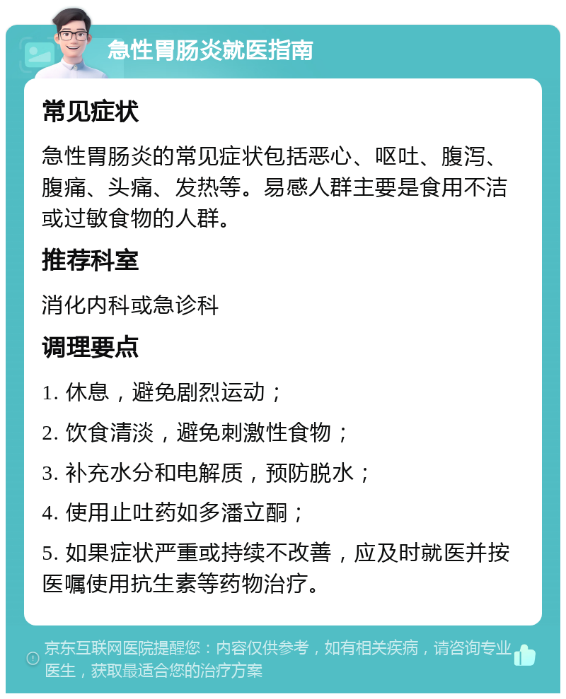 急性胃肠炎就医指南 常见症状 急性胃肠炎的常见症状包括恶心、呕吐、腹泻、腹痛、头痛、发热等。易感人群主要是食用不洁或过敏食物的人群。 推荐科室 消化内科或急诊科 调理要点 1. 休息，避免剧烈运动； 2. 饮食清淡，避免刺激性食物； 3. 补充水分和电解质，预防脱水； 4. 使用止吐药如多潘立酮； 5. 如果症状严重或持续不改善，应及时就医并按医嘱使用抗生素等药物治疗。