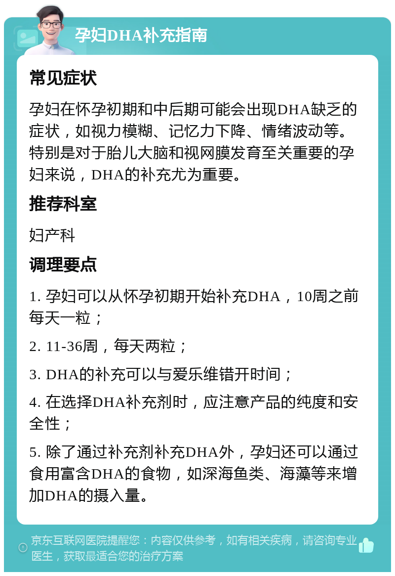 孕妇DHA补充指南 常见症状 孕妇在怀孕初期和中后期可能会出现DHA缺乏的症状，如视力模糊、记忆力下降、情绪波动等。特别是对于胎儿大脑和视网膜发育至关重要的孕妇来说，DHA的补充尤为重要。 推荐科室 妇产科 调理要点 1. 孕妇可以从怀孕初期开始补充DHA，10周之前每天一粒； 2. 11-36周，每天两粒； 3. DHA的补充可以与爱乐维错开时间； 4. 在选择DHA补充剂时，应注意产品的纯度和安全性； 5. 除了通过补充剂补充DHA外，孕妇还可以通过食用富含DHA的食物，如深海鱼类、海藻等来增加DHA的摄入量。